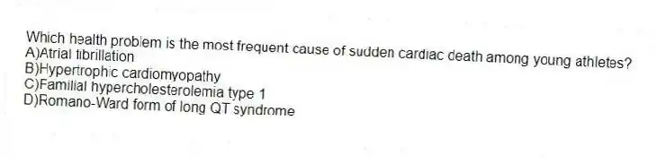 Which health problem is the most frequent cause of sudden cardiac death among young athletes?
A)Atrial fibrillation
B)Hypertrophic cardiomyopathy
C)Familial hypercholesterolemia type 1
D)Romano-Ward form of long QT syndrome