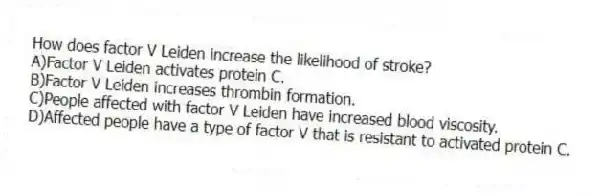 How does factor V Leiden increase the likelihood of stroke?
A)Factor V Leiden activates protein C.
B)Factor V Leiden increases thrombin formation.
C)People affected with factor V Leiden have increased blood viscosity.
D)Affected people have a type of factor V that is resistant to activated protein C.