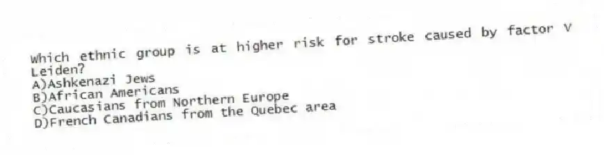 Which ethnic group is at higher risk for stroke caused by factor V Leiden?
A)Ashkenazi Jews
B)African Americans
C)Caucasians from Northern Europe
D)French Canadians from the Quebec area