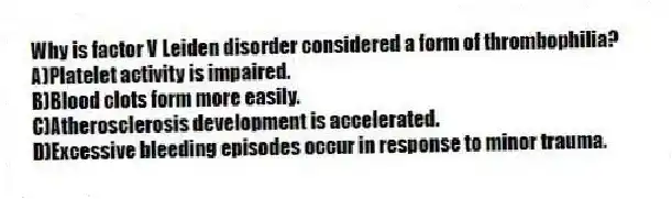 Why is factor V Leiden disorder considered a form of thrombophilia?
A)Platelet activity is impaired.
B)Blood clots form more easily.
C)Atherosclerosis development is accelerated.
D)Excessive bleeding episodes occur in response to minor trauma.