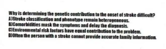 Why is determining the genetic contribution to the onset of stroke difficult?
A)Stroke classification and phenotype remain heterogeneous.
B)Comorbidities mask the symptoms and delay the diagnosis.
C)Environmental risk factors have equal contribution to the problem.
D)Often the person with a stroke cannot provide accurate family information.