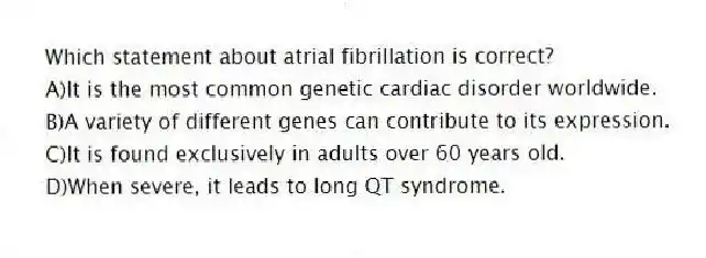Which statement about atrial fibrillation is correct?
A)It is the most common genetic cardiac disorder worldwide.
B)A variety of different genes can contribute to its expression.
C)It is found exclusively in adults over 60 years old.
D)When severe, it leads to long QT syndrome.