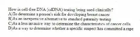 How is cell-free DNA (cdDNA) testing being used clinically?
A)To determine a person's risk for developing breast cancer
B)As an inexpensive alternative to standard paternity testing
C)As a less invasive way to determine the characteristics of cancer cells
D)As a way to determine whether a specific suspect has committed a rape