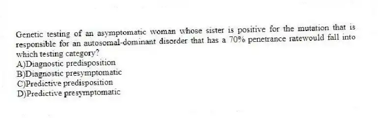 Genetic testing of an asymptomatic woman whose sister is positive for the mutation that is responsible for an autosomal-dominant disorder that has a 70% penetrance ratewould fall into which testing category?
A)Diagnostic predisposition
B)Diagnostic presymptomatic
C)Predictive predisposition
D)Predictive presymptomatic