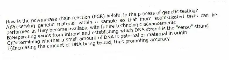 How is the polymerase chain reaction (PCR) helpful in the process of genetic testing?
A)Preserving genetic material within a sample so that more sophisticated tests can be performed as they become available with future technologic advancements
B)Separating exons from introns and establishing which DNA strand is the "sense" strand
C)Determining whether a small amount of DNA is paternal or maternal in origin
D)Increasing the amount of DNA being tested, thus promoting accuracy