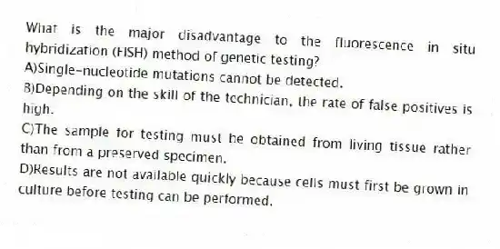 What is the major disadvantage to the fluorescence in situ hybridization (FISH) method of genetic testing?
A)Single-nucleotide mutations cannot be detected.
B)Depending on the skill of the technician, the rate of false positives is high.
C)The sample for testing must be obtained from living tissue rather than from a preserved specimen.
D)Results are not available quickly because cells must first be grown in culture before testing can be performed.