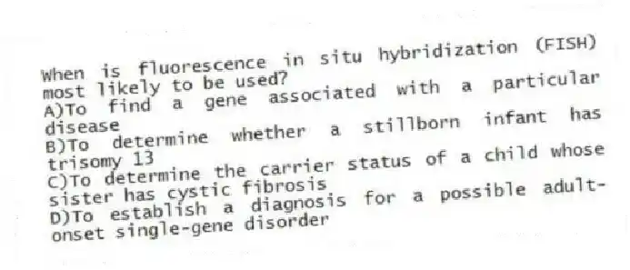 When is fluorescence in situ hybridization (FISH) most likely to be used?
A)To find a gene associated with a particular disease
B)To determine whether a stillborn infant has trisomy 13
C)To determine the carrier status of a child whose sister has cystic fibrosis
D)To establish a diagnosis for a possible adult-onset single-gene disorder