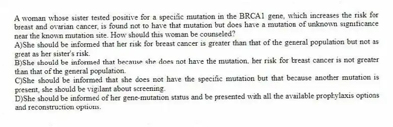 A woman whose sister tested positive for a specific mutation in the BRCA1 gene, which increases the risk for breast and ovarian cancer, is found not to have that mutation but does have a mutation of unknown significance near the known mutation site. How should this woman be counseled?
A)She should be informed that her risk for breast cancer is greater than that of the general population but not as great as her sister's risk.
B)She should be informed that because she does not have the mutation, her risk for breast cancer is not greater than that of the general population.
C)She should be informed that she does not have the specific mutation but that because another mutation is present, she should be vigilant about screening.
D)She should be informed of her gene-mutation status and be presented with all the available prophylaxis options and reconstruction options.