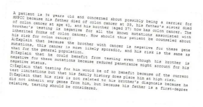 A patient is 34 years old and concerned about possibly being a carrier for HNPCC because his father died of colon cancer at 39, his father's sister died of colon cancer at age 41, and his brother (aged 37) now has colon cancer. The brother's testing is negative for all the known mutations associated with inherited forms of colon cancer. How should this patient be counseled about his risk for colon cancer?
A)Explain that because the brother with cancer is negative for these gene mutations, this cancer is most likely sporadic, and his risk is the same as that for the general population.
B)Explain that he could benefit from testing even though his brother is negative for these mutations because reduced penetrance might account for his negative status.
C)Explain that testing for him would be of no benefit because of the current test limitations but that his family history does place him at high risk.
D)Explain that his risk is not related to his brother's diagnosis because he did not inherit any genes from him, but because his father is a first-degree relative, testing should be considered.