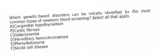 Which genetic-based disorders can be initially identified by the most common types of newborn blood screening? Select all that apply.
A)Congenital hypothyroidism
B)Cystic fibrosis
C)Galactosemia
D)Hereditary hemochromatosis
E)Phenylketonuria
F)Sickle cell disease