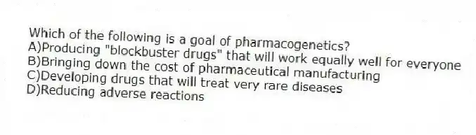 Which of the following is a goal of pharmacogenetics?
A)Producing "blockbuster drugs" that will work equally well for everyone
B)Bringing down the cost of pharmaceutical manufacturing
C)Developing drugs that will treat very rare diseases
D)Reducing adverse reactions