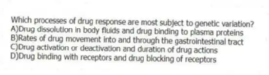 Which processes of drug response are most subject to genetic variation?
A)Drug dissolution in body fluids and drug binding to plasma proteins
B)Rates of drug movement into and through the gastrointestinal tract
C)Drug activation or deactivation and duration of drug actions
D)Drug binding with receptors and drug blocking of receptors