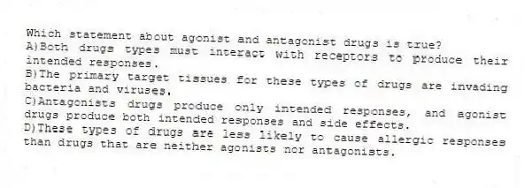 Which statement about agonist and antagonist drugs is true?
A)Both drugs types must interact with receptors to produce their intended responses.
B)The primary target tissues for these types of drugs are invading bacteria and viruses.
C)Antagonists drugs produce only intended responses, and agonist drugs produce both intended responses and side effects.
D)These types of drugs are less likely to cause allergic responses than drugs that are neither agonists nor antagonists.