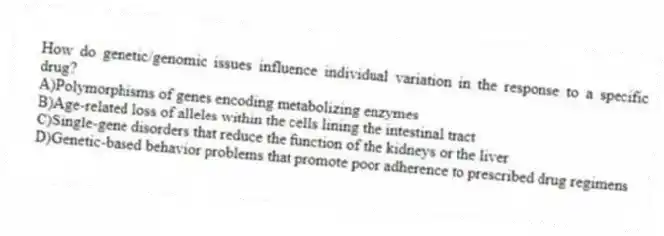 How do genetic/genomic issues influence individual variation in the response to a specific drug?
A)Polymorphisms of genes encoding metabolizing enzymes
B)Age-related loss of alleles within the cells lining the intestinal tract
C)Single-gene disorders that reduce the function of the kidneys or the liver
D)Genetic-based behavior problems that promote poor adherence to prescribed drug regimens