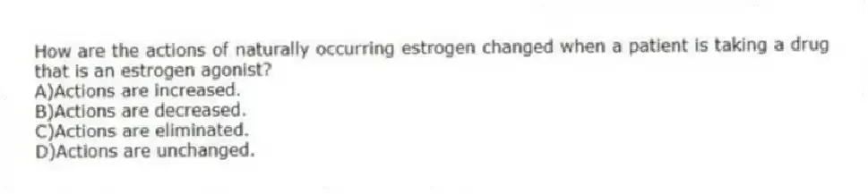How are the actions of naturally occurring estrogen changed when a patient is taking a drug that is an estrogen agonist?
A)Actions are increased.
B)Actions are decreased.
C)Actions are eliminated.
D)Actions are unchanged.