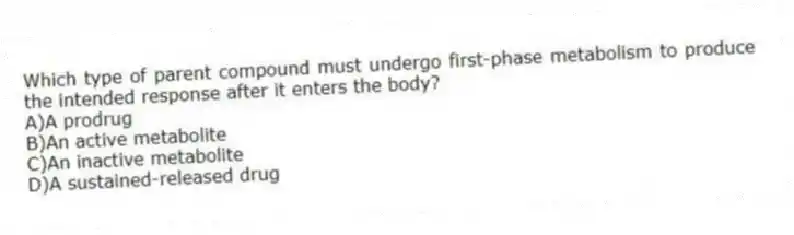 Which type of parent compound must undergo first-phase metabolism to produce the intended response after it enters the body?
A)A prodrug
B)An active metabolite
C)An inactive metabolite
D)A sustained-released drug