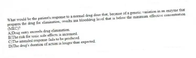 What would be the patient's response to a normal drug dose that, because of a genetic variation in an enzyme that prepares the drug for elimination, results ina blooddrug level that is below the minimum effective concentration (MEC)?
A)Drug entry exceeds drug elimination.
B)The risk for toxic side effects is increased.
C)The intended response fails to be produced.
D)The drug's duration of action is longer than expected.