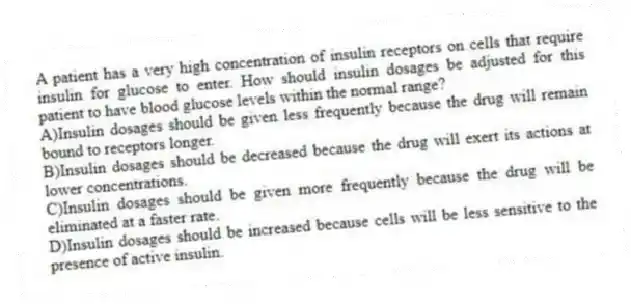 A patient has a very high concentration of insulin receptors on cells that require insulin for glucose to enter. How should insulin dosages be adjusted for this patient to have blood glucose levels within the normal range?
A)Insulin dosages should be given less frequently because the drug will remain bound to receptors longer.
B)Insulin dosages should be decreased because the drug will exert its actions at lower concentrations.
C)Insulin dosages should be given more frequently because the drug will be eliminated at a faster rate.
D)Insulin dosages should be increased because cells will be less sensitive to the presence of active insulin.