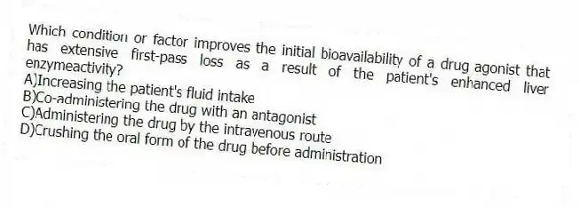 Which condition or factor improves the initial bioavailability of a drug agonist that has extensive first-pass loss as a result of the patient's enhanced liver enzymeactivity?
A)Increasing the patient's fluid intake
B)Co-administering the drug with an antagonist
C)Administering the drug by the intravenous route
D)Crushing the oral form of the drug before administration