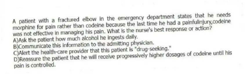 A patient with a fractured elbow in the emergency department states that he needs morphine for pain rather than codeine because the last time he had a painfulinjury,codeine was not effective in managing his pain. What is the nurse's best response or action?
A)Ask the patient how much alcohol he ingests daily.
B)Communicate this information to the admitting physician.
C)Alert the health-care provider that this patient is "drug-seeking."
D)Reassure the patient that he will receive progressively higher dosages of codeine until his pain is controlled.