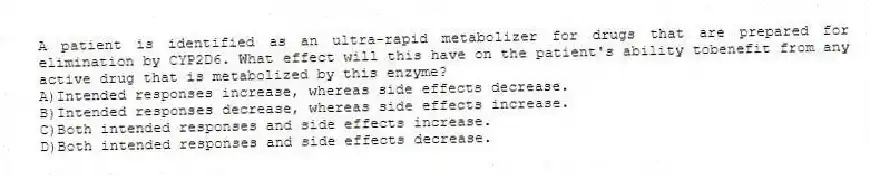 A patient is identified as an ultra-rapid metabolizer for drugs that are prepared for elimination by CYP2D6. What effect will this have on the patient's ability tobenefit from any active drug that is metabolized by this enzyme?
A)Intended responses increase, whereas side effects decrease.
B)Intended responses decrease, whereas side effects increase.
C)Both intended responses and side effects increase.
D)Both intended responses and side effects decrease.