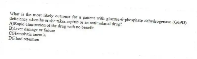 What is the most likely outcome for a patient with glucose-6-phosphate dehydrogenase (G6PD) deficiency when he or she takes aspirin or an antimalarial drug?
A)Rapid elimination of the drug with no benefit
B)Liver damage or failure
C)Hemolytic anemia
D)Fluid retention