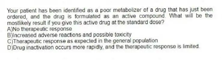 Your patient has been identified as a poor metabolizer of a drug that has just been ordered, and the drug is formulated as an active compound. What will be the mostlikely result if you give this active drug at the standard dose?
A)No therapeutic response
B)Increased adverse reactions and possible toxicity
C)Therapeutic response as expected in the general population
D)Drug inactivation occurs more rapidly, and the therapeutic response is limited.