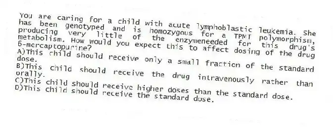 You are caring for a child with acute lymphoblastic leukemia. She has been genotyped and is homozygous for a TPMT polymorphism, producing very little of the enzymeneeded for this drug's metabolism. How would you expect this to affect dosing of the drug 6-mercaptopurine?
A)This child should receive only a small fraction of the standard dose.
B)This child should receive the drug intravenously rather than orally.
C)This child should receive higher doses than the standard dose.
D)This child should receive the standard dose.