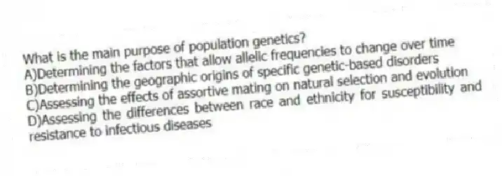 What is the main purpose of population genetics?
A)Determining the factors that allow allelic frequencies to change over time
B)Determining the geographic origins of specific genetic-based disorders
C)Assessing the effects of assortive mating on natural selection and evolution
D)Assessing the differences between race and ethnicity for susceptibility and resistance to infectious diseases