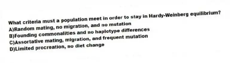 What criteria must a population meet in order to stay in Hardy-Weinberg equilibrium?
A)Random mating, no migration, and no mutation
B)Founding commonalities and no haplotype differences
C)Assortative mating, migration, and frequent mutation
D)Limited procreation, no diet change