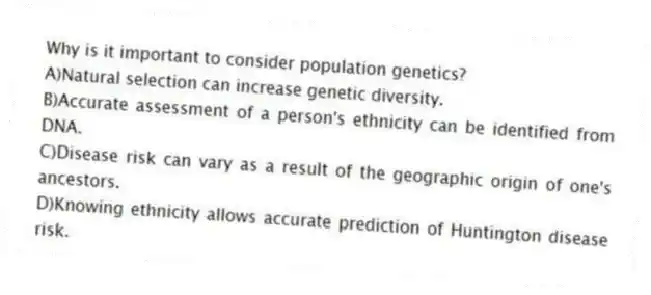 Why is it important to consider population genetics?
A)Natural selection can increase genetic diversity.
B)Accurate assessment of a person's ethnicity can be identified from DNA.
C)Disease risk can vary as a result of the geographic origin of one's ancestors.
D)Knowing ethnicity allows accurate prediction of Huntington disease risk.