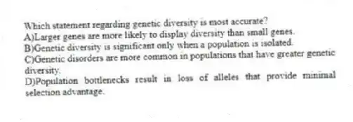 Which statement regarding genetic diversity is most accurate?
A)Larger genes are more likely to display diversity than small genes.
B)Genetic diversity is significant only when a population is isolated.
C)Genetic disorders are more common in populations that have greater genetic diversity.
D)Population bottlenecks result in loss of alleles that provide minimal selection advantage.