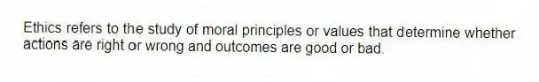 Ethics refers to the study of moral principles or values that determine whether actions are right or wrong and outcomes are good or bad.