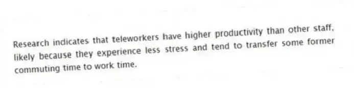 Research indicates that teleworkers have higher productivity than other staff, likely because they experience less stress and tend to transfer some former commuting time to work time.