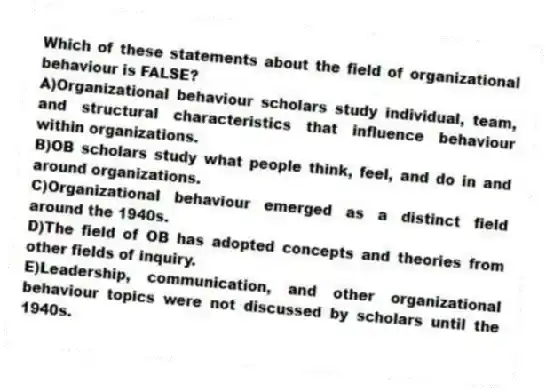 Which of these statements about the field of organizational behaviour is FALSE?
A)Organizational behaviour scholars study individual, team, and structural characteristics that influence behaviour within organizations.
B)OB scholars study what people think, feel, and do in and around organizations.
C)Organizational behaviour emerged as a distinct field around the 1940s.
D)The field of OB has adopted concepts and theories from other fields of inquiry.
E)Leadership, communication, and other organizational behaviour topics were not discussed by scholars until the 1940s.