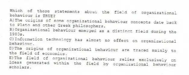 Which of these statements about the field of organizational behaviour is TRUE?
A)The origins of some organizational behaviour concepts date back to Plato and other Greek philosophers.
B)Organizational behaviour emerged as a distinct field during the 1980s.
C)Information technology has almost no effect on organizational behaviour.
D)The origins of organizational behaviour are traced mainly to the field of economics.
E)The field of organizational behaviour relies exclusively on ideas generated within the field by organizational behaviour scholars.