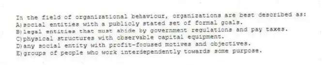 In the field of organizational behaviour, organizations are best described as:
A)social entities with a publicly stated set of formal goals.
B)legal entities that must abide by government regulations and pay taxes.
C)physical structures with observable capital equipment.
D)any social entity with profit-focused motives and objectives.
E)groups of people who work interdependently towards some purpose.