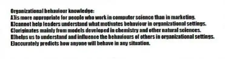 Organizational behaviour knowledge:
A)is more appropriate for people who work in computer science than in marketing.
B)cannot help leaders understand what motivates behaviour in organizational settings.
C)originates mainly from models developed in chemistry and other natural sciences.
D)helps us to understand and influence the behaviours of others in organizational settings.
E)accurately predicts how anyone will behave in any situation.