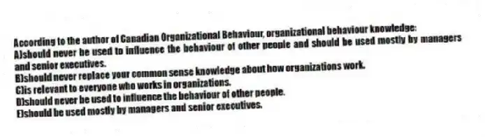 According to the author of Canadian Organizational Behaviour, organizational behaviour knowledge:
A)should never be used to influence the behaviour of other people and should be used mostly by managers and senior executives.
B)should never replace your common sense knowledge about how organizations work.
C)is relevant to everyone who works in organizations.
D)should never be used to influence the behaviour of other people.
E)should be used mostly by managers and senior executives.