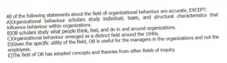 All of the following statements about the field of organizational behaviour are accurate, EXCEPT:
A)Organizational behaviour scholars study individual, team, and structural characteristics that influence behaviour within organizations.
B)OB scholars study what people think, feel, and do in and around organizations.
C)Organizational behaviour emerged as a distinct field around the 1940s.
D)Given the specific utility of the field, OB is useful for the managers in the organizations and not the employees.
E)The field of OB has adopted concepts and theories from other fields of inquiry.