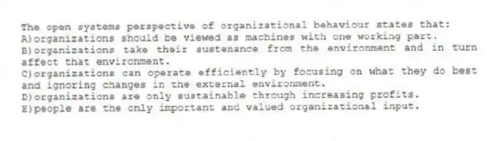 The open systems perspective of organizational behaviour states that:
A)organizations should be viewed as machines with one working part.
B)organizations take their sustenance from the environment and in turn affect that environment.
C)organizations can operate efficiently by focusing on what they do best and ignoring changes in the external environment.
D)organizations are only sustainable through increasing profits.
E)people are the only important and valued organizational input.