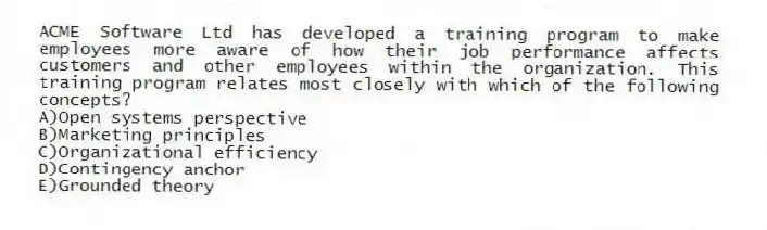 ACME Software Ltd has developed a training program to make employees more aware of how their job performance affects customers and other employees within the organization. This training program relates most closely with which of the following concepts?
A)Open systems perspective
B)Marketing principles
C)Organizational efficiency
D)Contingency anchor
E)Grounded theory