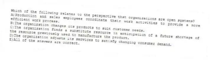 Which of the following relates to the perspective that organizations are open systems?
A)Production and sales employees coordinate their work activities to provide a more efficient work process.
B)The organization changes its products to suit customer needs.
C)The organization finds a substitute resource in anticipation of a future shortage of the resource previously used to manufacture the product.
D)The organization adjusts its services to satisfy changing consumer demand.
E)All of the answers are correct.