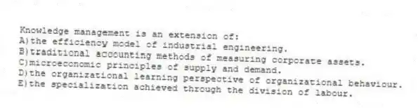 Knowledge management is an extension of:
A)the efficiency model of industrial engineering.
B)traditional accounting methods of measuring corporate assets.
C)microeconomic principles of supply and demand.
D)the organizational learning perspective of organizational behaviour.
E)the specialization achieved through the division of labour.