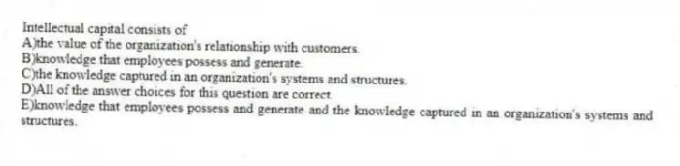 Intellectual capital consists of
A)the value of the organization's relationship with customers.
B)knowledge that employees possess and generate.
C)the knowledge captured in an organization's systems and structures.
D)All of the answer choices for this question are correct.
E)knowledge that employees possess and generate and the knowledge captured in an organization's systems and structures.