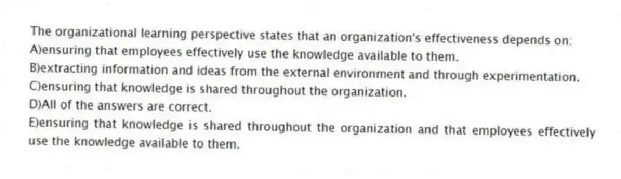 The organizational learning perspective states that an organization's effectiveness depends on:
A)ensuring that employees effectively use the knowledge available to them.
B)extracting information and ideas from the external environment and through experimentation.
C)ensuring that knowledge is shared throughout the organization.
D)All of the answers are correct.
E)ensuring that knowledge is shared throughout the organization and that employees effectively use the knowledge available to them.