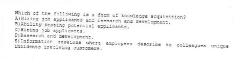 Which of the following is a form of knowledge acquisition?
A)Hiring job applicants and research and development.
B)Ability testing potential applicants.
C)Hiring job applicants.
D)Research and development.
E)Information sessions where employees describe to colleagues unique incidents involving customers.