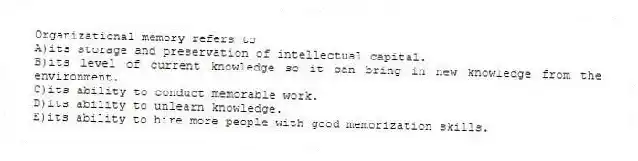 Organizational memory refers to
A)its storage and preservation of intellectual capital.
B)its level of current knowledge so it can bring in new knowledge from the environment.
C)its ability to conduct memorable work.
D)its ability to unlearn knowledge.
E)its ability to hire more people with good memorization skills.