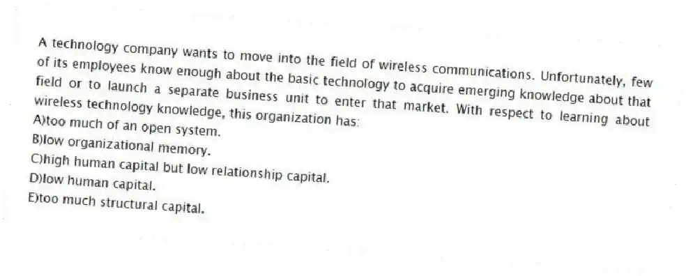 A technology company wants to move into the field of wireless communications. Unfortunately, few of its employees know enough about the basic technology to acquire emerging knowledge about that field or to launch a separate business unit to enter that market. With respect to learning about wireless technology knowledge, this organization has:
A)too much of an open system.
B)low organizational memory.
C)high human capital but low relationship capital.
D)low human capital.
E)too much structural capital.