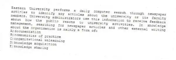 Eastern University performs a daily computer search through newspaper articles to identify any articles about the university or its faculty members. University administrators use this information to receive feedback about how the public reacts to university activities. In knowledge management, searching for newspaper articles and other external writing about the organization is mainly a form of:
A)documentation
B)communities of practice
C)organizational unlearning
D)knowledge acquisition
E)knowledge sharing